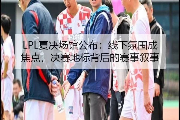 LPL夏决场馆公布：线下氛围成焦点，决赛地标背后的赛事叙事